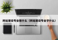 网站建设专业做什么（网站建设专业学什么）